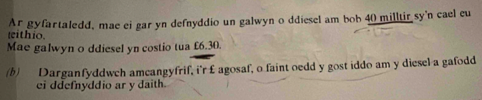 Ar gyfartaledd, mae ei gar yn defnyddio un galwyn o ddiesel am bob 40 milltir sy'n cael eu 
teithio. 
Mae galwyn o ddiesel yn costio tua £6.30. 
(b) Darganfyddwch amcangyfrif, i'r £ agosaf, o faint oedd y gost iddo am y diesel a gafodd 
ei ddefnyddio ar y daith.