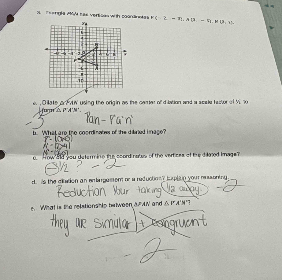 Triangle PAN has vertices with coordinates P(-2,-3), A(3,-5), N(3,1). 
a. Dilate △ PAN using the origin as the center of dilation and a scale factor of ½ to 
form △ P'A'N'. 
b. What are the coordinates of the dilated image? 
c. How did you determine the coordinates of the vertices of the dilated image? 
d. Is the dilation an enlargement or a reduction? Explain your reasoning. 
e. What is the relationship between △ PAN and △ P'A'N' ?