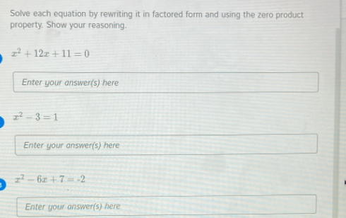 Solve each equation by rewriting it in factored form and using the zero product
property. Show your reasoning.
x^2+12x+11=0
Enter your answer(s) here
x^2-3=1
Enter your answer(s) here
x^2-6x+7=-2
Enter your answer(s) here