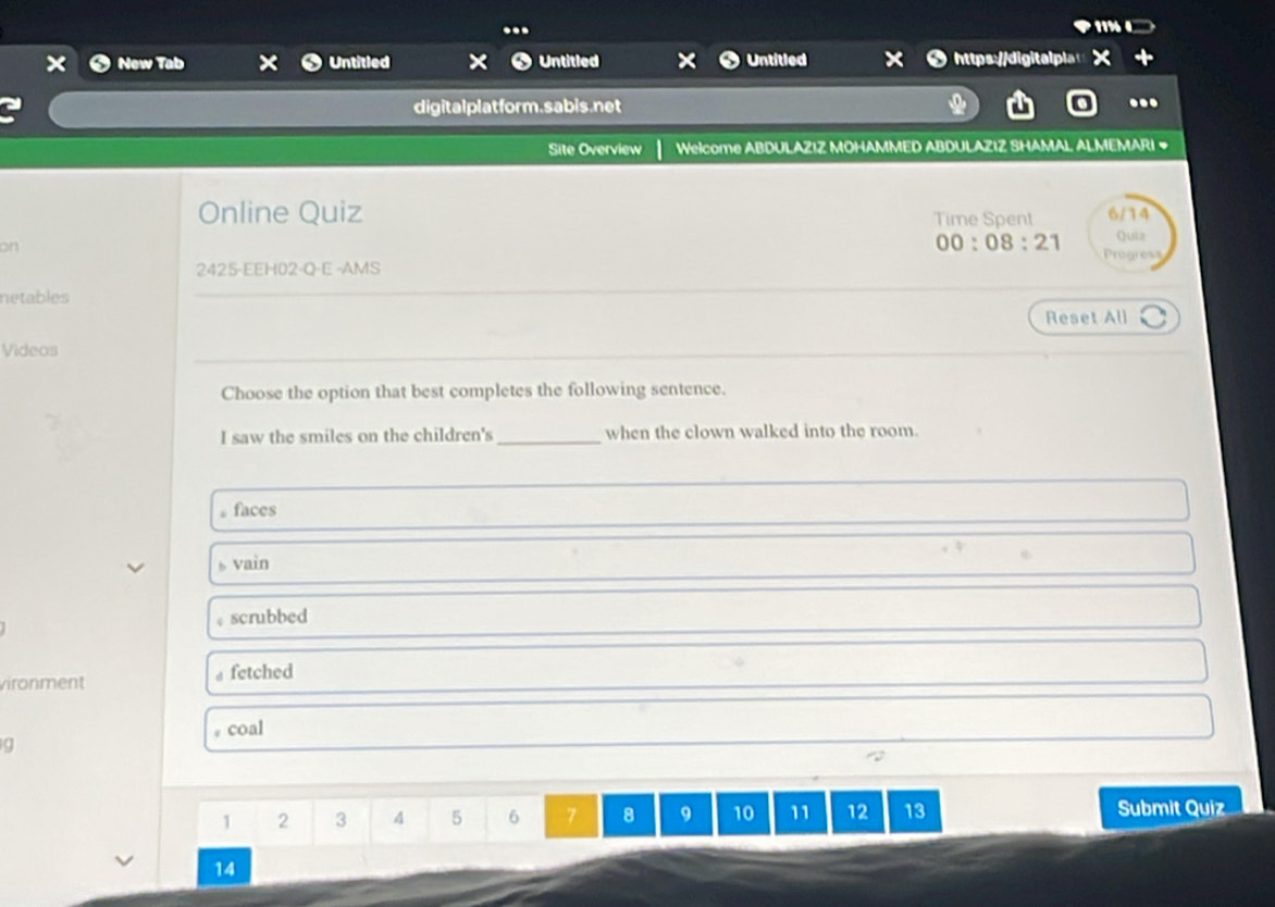 New Tab Untitled Untitled Untitled
digitalplatform.sabis.net ...
Site Overview Welcome ABDULAZIZ MOHAMMED ABDULAZIZ SHAMAL ALMEMARI #
Online Quiz Time Spent 6/14
on
00:08:21 Quiz
2425-EEH02-Q-E -AMS Progress
netables
Reset All
Videos
Choose the option that best completes the following sentence.
I saw the smiles on the children's_ when the clown walked into the room.
。faces
vain
.
scrubbed
vironment fetched
coal
g
1 2 3 4 5 6 7 8 9 10 11 12 13 Submit Quiz
14