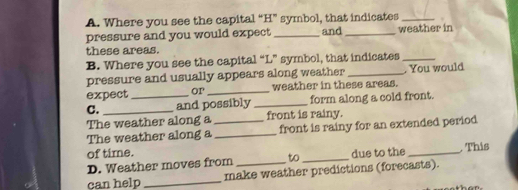 Where you see the capital “ H ” symbol, that indicates_ 
pressure and you would expect _and _weather in 
these areas. 
B. Where you see the capital “ L ” symbol, that indicates_ 
pressure and usually appears along weather_ . You would 
expect or_ weather in these areas. 
C. __and possibly _form along a cold front. 
The weather along a front is rainy. 
The weather along a__ front is rainy for an extended period 
of time. due to the _ This 
D. Weather moves from to_ 
can help_ make weather predictions (forecasts).