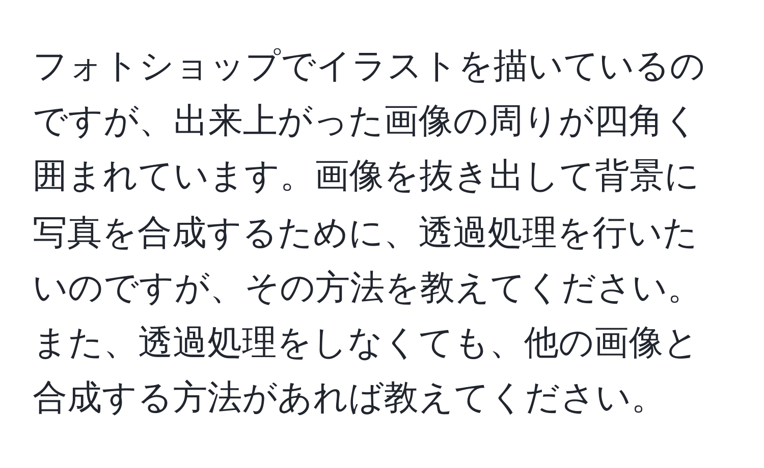 フォトショップでイラストを描いているのですが、出来上がった画像の周りが四角く囲まれています。画像を抜き出して背景に写真を合成するために、透過処理を行いたいのですが、その方法を教えてください。また、透過処理をしなくても、他の画像と合成する方法があれば教えてください。