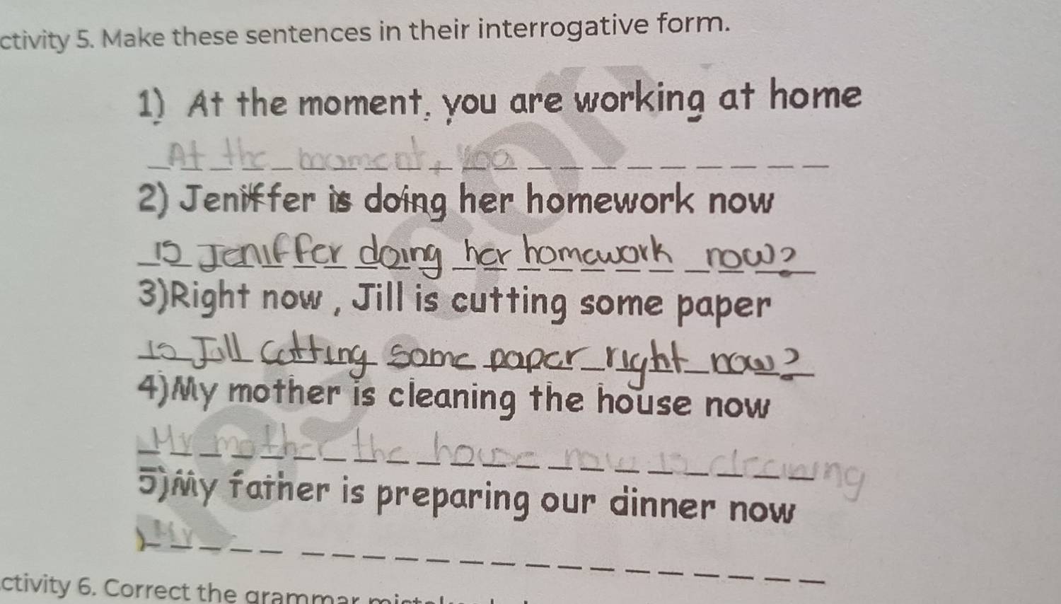 ctivity 5. Make these sentences in their interrogative form. 
1) At the moment, you are working at home 
_ 
_ 
_ 
__ 
2) Jeniffer is doing her homework now 
__ 
) 
__ 
__ 
_ 
_ 
3)Right now , Jill is cutting some paper 
_ 
_ 
_ 
_ 
__now 
4)My mother is cleaning the house now 
_ 
_ 
_ 
_ 
5)My father is preparing our dinner now 
__ 
_ 
_ 
ctivity 6. Correct the grammar n