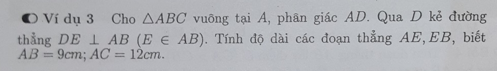 Ví dụ 3 Cho △ ABC vuông tại A, phân giác AD. Qua D kẻ đường 
thẳng DE⊥ AB(E∈ AB). Tính độ dài các đoạn thẳng AE, EB, biết
AB=9cm; AC=12cm.