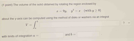 The volume of the solid obtained by rotating the region enclosed by
x=9y, y^3=x (with y≥ 0)
about the y-axis can be computed using the method of disks or washers via an integral
V=∈t _a^b□ ? v
with limits of integration a=□ and b=□.