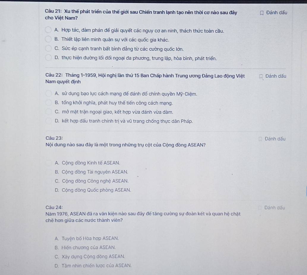 Xu thế phát triển của thế giới sau Chiến tranh lạnh tạo nên thời cơ nào sau đây Đánh dấu
cho Việt Nam?
A. Hợp tác, đàm phán đế giải quyết các nguy cơ an ninh, thách thức toàn cầu.
B. Thiết lập liên minh quân sự với các quốc gia khác.
C. Sức ép cạnh tranh bất bình đầng từ các cường quốc lớn.
D. thực hiện đường lối đối ngoại đa phương, trung lập, hòa bình, phát triển.
Câu 22: Tháng 1-1959, Hội nghị lần thứ 15 Ban Chấp hành Trung ương Đảng Lao động Việt Đánh dấu
Nam quyết định
A. sử dụng bạo lực cách mạng để đánh đố chính quyền Mỹ-Diệm.
B. tổng khởi nghĩa, phát huy thế tiến công cách mạng.
C. mở mặt trận ngoại giao, kết hợp vừa đánh vừa đàm.
D. kết hợp đấu tranh chính trị và vũ trang chống thực dân Pháp.
Câu 23: Dánh dấu
Nội dung nào sau đãy là một trong những trụ cột của Cộng đồng ASEAN?
A. Cộng đồng Kinh tế ASEAN.
B. Cộng đồng Tài nguyên ASEAN.
C. Cộng đồng Công nghệ ASEAN.
D. Cộng đồng Quốc phòng ASEAN.
Cāu 24: Dánh dầu
Năm 1976, ASEAN đã ra văn kiện nào sau đãy đế tầng cường sự đoàn kết và quan hệ chặt
chē hơn giữa các nước thành viên?
A. Tuyện bố Hòa hợp ASEAN.
B. Hiến chương của ASEAN.
C. Xây dụng Cộng dồng ASEAN.
D. Tầm nhìn chiến lược của ASEAN.
