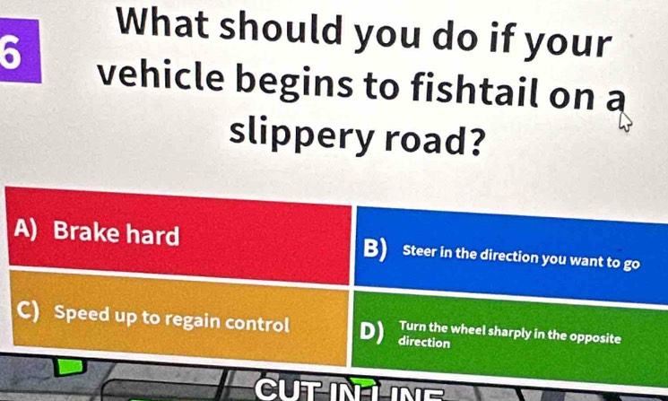 What should you do if your
6 vehicle begins to fishtail on a
slippery road?
A) Brake hard B) Steer in the direction you want to go
C) Speed up to regain control D) Turn the wheel sharply in the opposite
direction
CUTINLNE