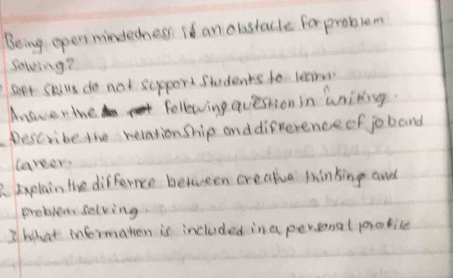 Being open mindedness is an obstacle for problem 
Selving? 
Sept Skills do not sepport Students to learn 
Answerthe following question in wniting. 
Describe the relation ship and difference of joband 
laveer. 
2. Explain the differnce between crealiva tinking and 
problem selving 
3 what informaton is included in a peronal protile