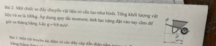 Một chiếc xe đấy chuyển vật liệu có cấu tạo như hình. Tổng khối lượng vật 
liệu và xe là 100kg. Áp dụng quy tắc moment, tính lực năng đặt vào tay cầm để 
giữ xe thăng bằng, Lấy g=9.8m/s^2. 
Bài 3: Một cột truyền tài điện có các đây cáp dẫn điện nằm 1 
bảng tháng đá