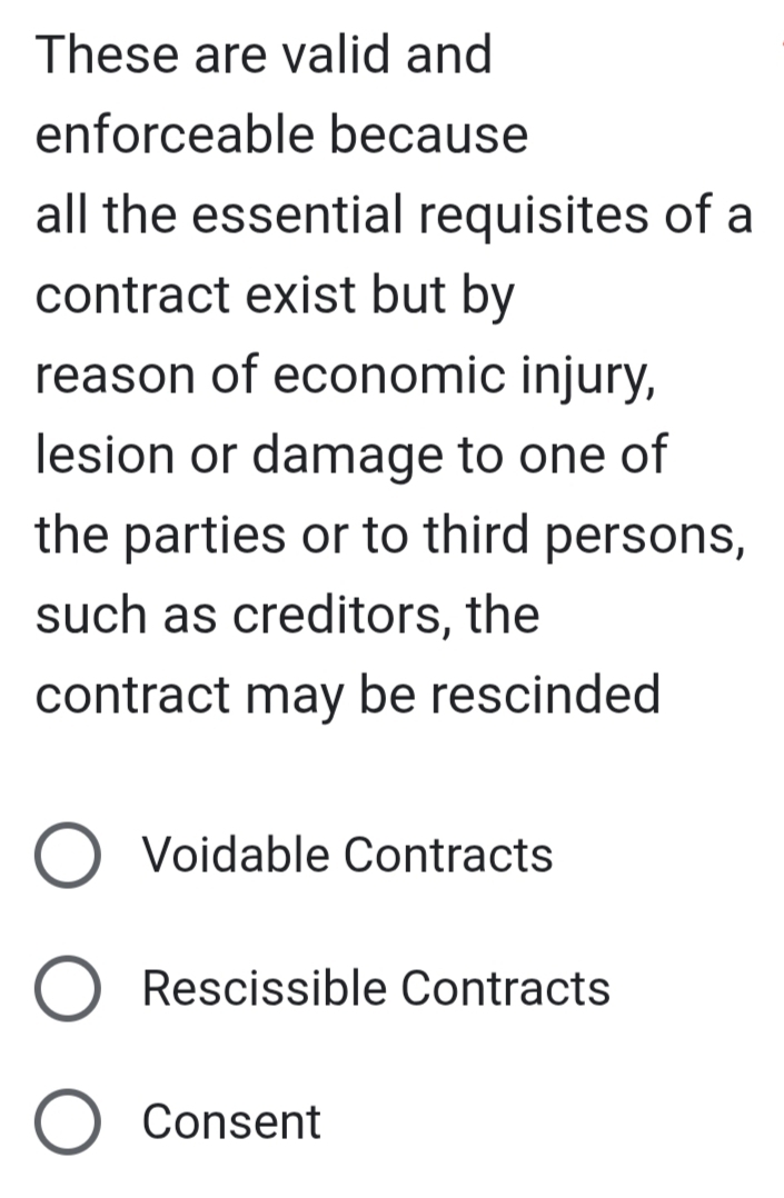 These are valid and
enforceable because
all the essential requisites of a
contract exist but by
reason of economic injury,
lesion or damage to one of
the parties or to third persons,
such as creditors, the
contract may be rescinded
Voidable Contracts
Rescissible Contracts
Consent