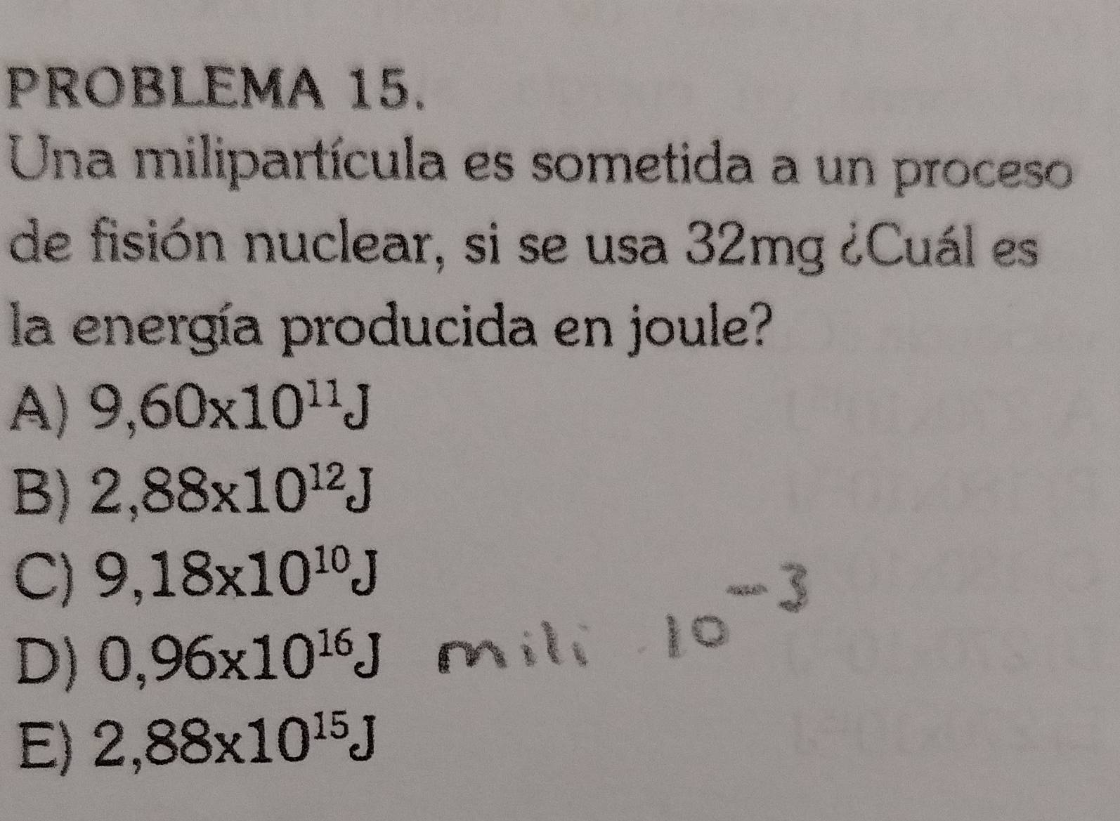 PROBLEMA 15.
Una milipartícula es sometida a un proceso
de fisión nuclear, si se usa 32mg ¿Cuál es
la energía producida en joule?
A) 9,60* 10^(11)J
B) 2,88* 10^(12)J
C) 9,18x10^(10)J
D) 0,96* 10^(16)J
E) 2,88* 10^(15)J