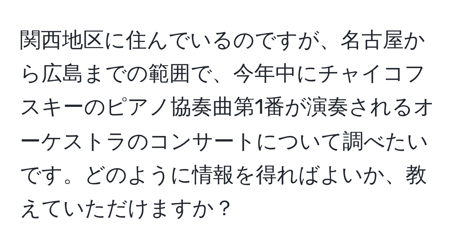 関西地区に住んでいるのですが、名古屋から広島までの範囲で、今年中にチャイコフスキーのピアノ協奏曲第1番が演奏されるオーケストラのコンサートについて調べたいです。どのように情報を得ればよいか、教えていただけますか？