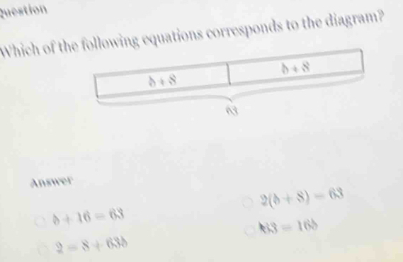 Question
Which of tlowing equations corresponds to the diagram?
Answer
2(b+8)=63
b+16=63
h3=16b
2=8+638