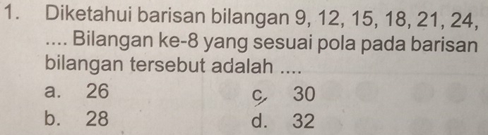 Diketahui barisan bilangan 9, 12, 15, 18, 21, 24,
.... Bilangan ke- 8 yang sesuai pola pada barisan
bilangan tersebut adalah ....
a. 26
c 30
b. 28 d. 32