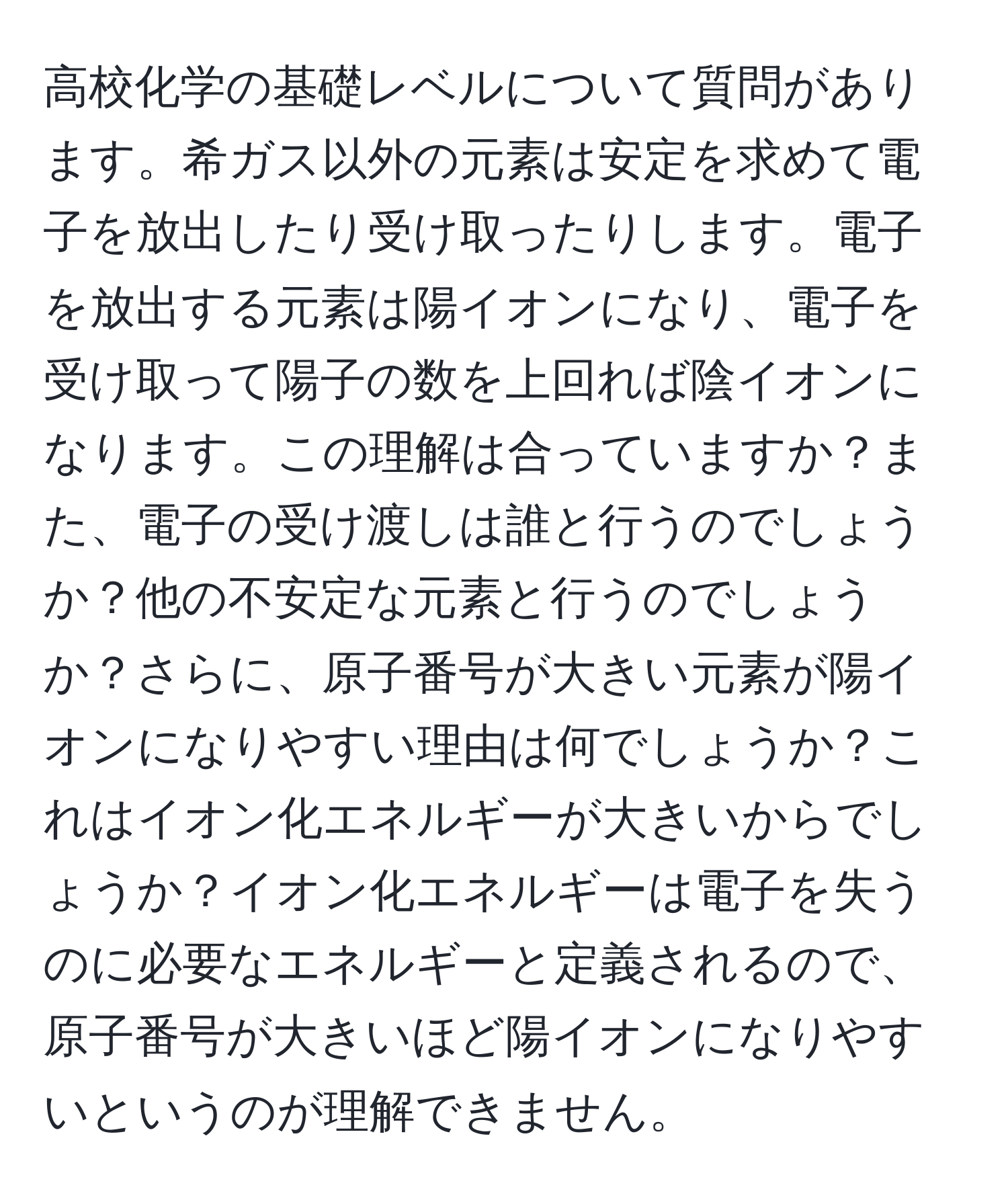 高校化学の基礎レベルについて質問があります。希ガス以外の元素は安定を求めて電子を放出したり受け取ったりします。電子を放出する元素は陽イオンになり、電子を受け取って陽子の数を上回れば陰イオンになります。この理解は合っていますか？また、電子の受け渡しは誰と行うのでしょうか？他の不安定な元素と行うのでしょうか？さらに、原子番号が大きい元素が陽イオンになりやすい理由は何でしょうか？これはイオン化エネルギーが大きいからでしょうか？イオン化エネルギーは電子を失うのに必要なエネルギーと定義されるので、原子番号が大きいほど陽イオンになりやすいというのが理解できません。