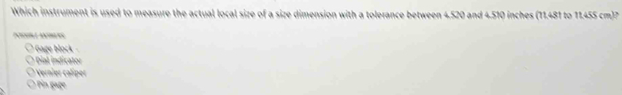 Which instrument is used to measure the actual local size of a size dimension with a tolerance between 4.520 and 4.510 inches (11.481 to 11.455 cm)? 
PCILH L ANHLES 
* Gage lok 
Dial indicator 
Verner ip 
in age