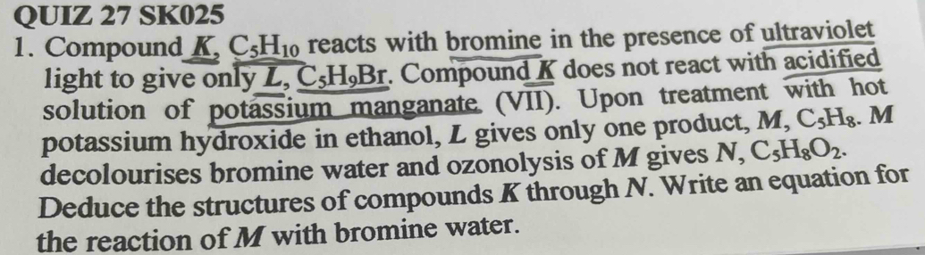 SK025 
1. Compound K, C_5H_10 reacts with bromine in the presence of ultraviolet 
light to give only L, C_5H_9Br Compound K does not react with acidified 
solution of potassium manganate (VII). Upon treatment with hot 
potassium hydroxide in ethanol, L gives only one product, M, C_5H_8. M
decolourises bromine water and ozonolysis of M gives N, C_5H_8O_2. 
Deduce the structures of compounds K through N. Write an equation for 
the reaction of M with bromine water.