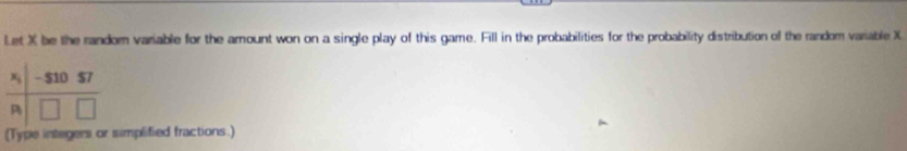 Let X be the random variable for the amount won on a single play of this game. Fill in the probabilities for the probability distribution of the random variable X
(Type integers or simplified fractions.)