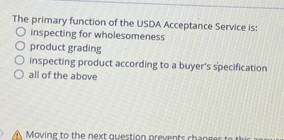 The primary function of the USDA Acceptance Service is:
inspecting for wholesomeness
product grading
inspecting product according to a buyer's specification
all of the above
Moving to the next question prevents chan