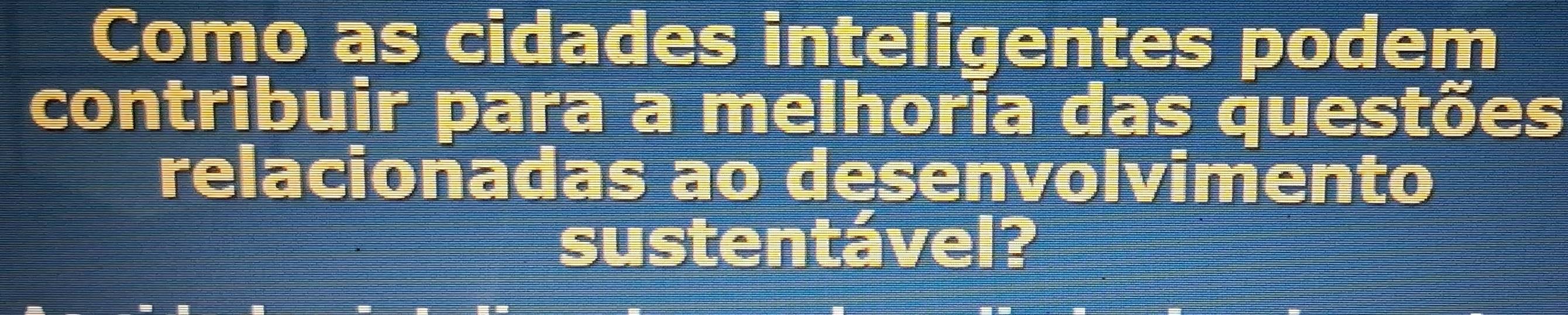 Como as cidades inteligentes podem 
contribuir para a melhoria das questões 
relacionadas ao desenvolvimento 
sustentável?