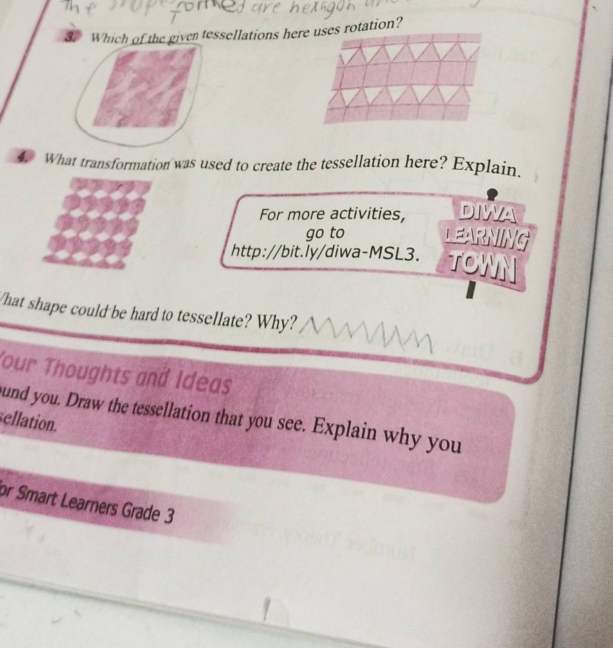 Which of the given tessellations here uses rotation? 
What transformation was used to create the tessellation here? Explain. 
For more activities, 
go to 
http://bit.ly/diwa-MSL3. 
What shape could be hard to tessellate? Why? 
Your Thoughts and Ideas 
und you. Draw the tessellation that you see. Explain why you 
sellation. 
or Smart Learners Grade 3