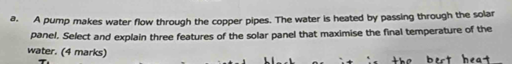 A pump makes water flow through the copper pipes. The water is heated by passing through the solar 
panel. Select and explain three features of the solar panel that maximise the final temperature of the 
water. (4 marks)