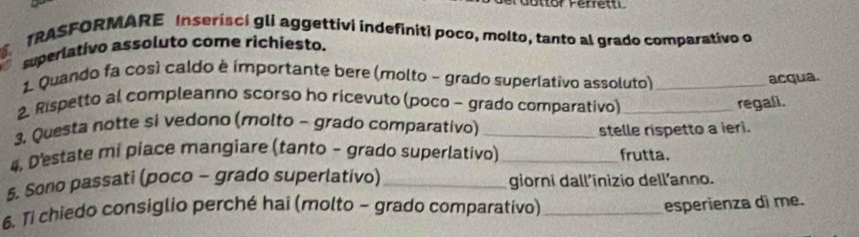 dottor Perrett 
TRASFORMARE Inserisci gli aggettivi indefiniti poco, molto, tanto al grado comparativo o 
superlativo assoluto come richiesto. 
1. Quando fa così caldo è importante bere (molto - grado superlativo assoluto)_ 
acqua. 
2. Rispetto al compleanno scorso ho ricevuto (poco - grado comparativo) _regali. 
3, Questa notte si vedono (molto - grado comparativo)_ 
stelle rispetto a ieri. 
4, D'estate mi piace mangiare (tanto - grado superlativo) _frutta. 
5. Sono passati (poco - grado superlativo)_ giorni dall’inizio dell'anno. 
6. Ti chiedo consiglio perché hai (molto - grado comparativo)_ 
esperienza di me.