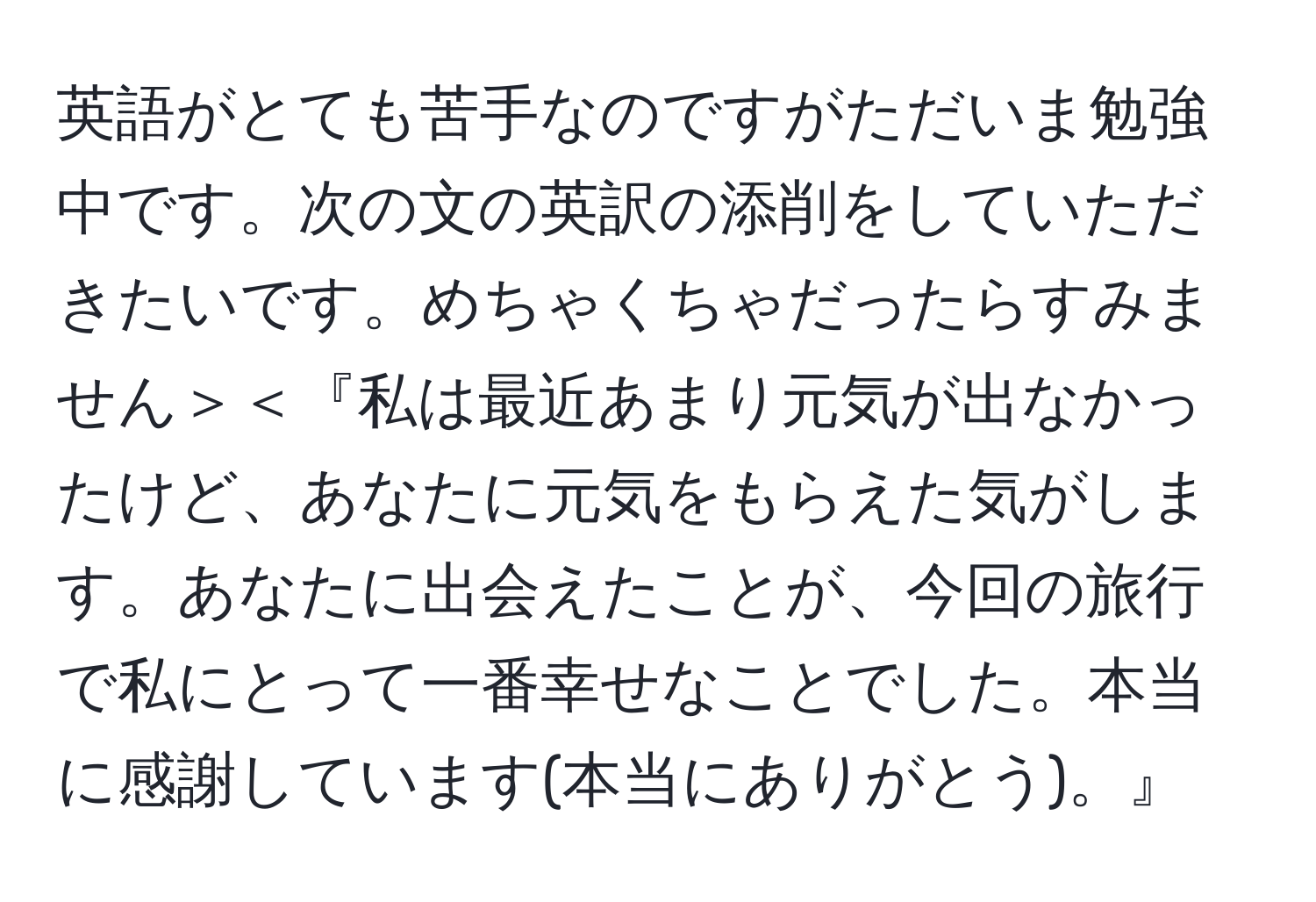 英語がとても苦手なのですがただいま勉強中です。次の文の英訳の添削をしていただきたいです。めちゃくちゃだったらすみません＞＜『私は最近あまり元気が出なかったけど、あなたに元気をもらえた気がします。あなたに出会えたことが、今回の旅行で私にとって一番幸せなことでした。本当に感謝しています(本当にありがとう)。』