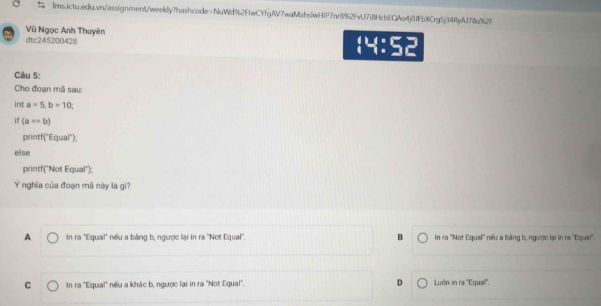Vũ Ngọc Anh Thuyên
dtc245200428  4:5
Câu 5:
Cho đoạn mã sau:
int a=5, b=10; 
if (a==b)
printf("Equal");
else
printf("Not Equal");
Ý nghĩa của đoạn mã này là gì?
A In ra "Equal" nếu a bằng b, ngược lại in ra "Not Equal". B In ra "Not Equal" nếu a bằng b, ngược lại in ra "Equal".
C In ra "Equal" nếu a khác b, ngược lại in ra "Not Equal". D Luôn in ra "Equal".