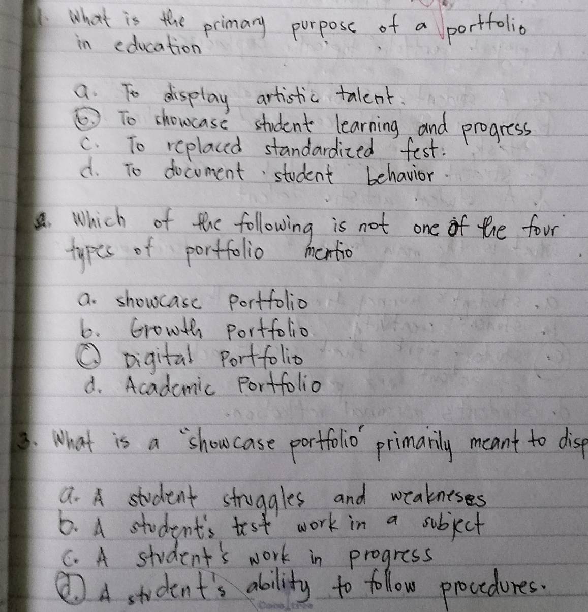 what is the primary purpose of a portfolia
in education
a To display artistic talent.
⑤To shoucase student learning and progress
c. To replaced standardized fest:
d. To docoment student behavior.
. Which of the following is not one of the four
types of portfolio mentio
a. showcase portfolio
6. Growth portfolio
① Digital Portfolio
d. Acadamic Portfolio
3. What is a `showcase portfolio primarily meant to disep
a. A student struggles and weakneses
6. A student's test work in a subject
C. A student's work in progress
②A student's ability to follow procedures.
