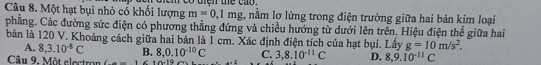 co diện the cao.
Câu 8. Một hạt bụi nhỏ có khối lượng m=0,1mg 7, nằm lợ lửng trong điện trường giữa hai bản kim loại
phẳng. Các đường sức điện có phương thắng đứng và chiều hướng từ dưới lên trên. Hiệu điện thế giữa hai
bản là 120 V. Khoảng cách giữa hai bản là 1 cm. Xác định điện tích của hạt bụi. Lấy g=10m/s^2.
A. 8, 3.10^(-8)C
B. 8, 0.10^(-10)C
C. 3, 8.10^(-11)C D. 8, 9.10^(-11)C
Câu 9. Một electron (-1 10-19