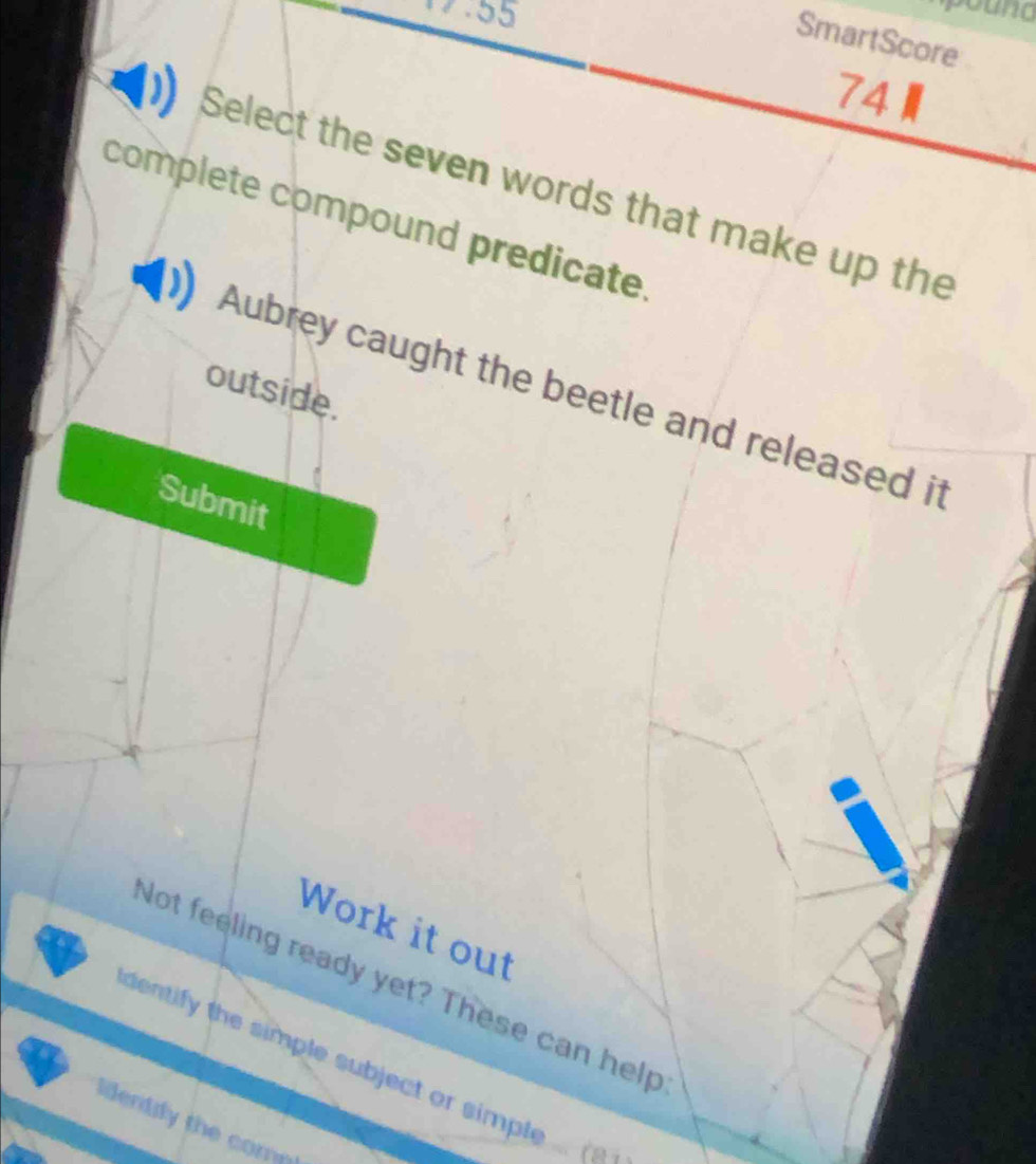 1.55
SmartScore
74
Select the seven words that make up the
complete compound predicate.
outside.
Aubrey caught the beetle and released it
Submit
Work it out
Not feeling ready yet? These can help
detif the simple subject or simpl 
lientily the comp