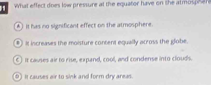 What effect does low pressure at the equator have on the atmosphere
A) it has no significant effect on the atmosphere.
It increases the moisture content equally across the globe.
C) It causes air to rise, expand, cool, and condense into clouds.
0 It causes air to sink and form dry areas.