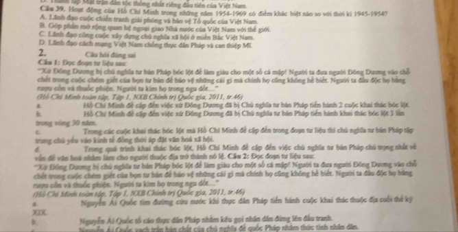 Ti lp Mộ trận dân tộc thông nhất riêng đầu tiên của Việt Nam.
Cầu 39. Hoạt động của Hồ Chí Minh trong những năm 1954-1969 có điểm khác biệt nào so với thời ki 1945-1954?
A. Lãnh đạo cuộc chiến tranh giái phóng và báo vệ Tổ quốc của Việt Nam.
B. Góp phầm mở rộng quan hệ ngoại giao Nhà nước của Việt Nam với thế giới.
C. Lãnh đạo công cuộc xây dựng chú nghĩa xã bội ở miên Bắc Việt Nam.
D. Linh đạo cách mạng Việt Nam chống thực dân Pháp và can thiệp MI.
2. Câu hồi đứng sai
Cầu 1: Đọc đoạn tư liệu sau:
''Xứ Đông Dương bị chú nghĩa tư bản Pháp bóc lột để làm giáu cho một số cá mập! Người ta dưa người Đông Dương vào chỗ
chết trong cuộc chém giết của bọn tư bản để báo vệ những cái gi mà chính họ cũng không hè biết. Người ta đầu độc họ hồng
nượu còn và thuộc phiện. Người ta kim họ trong ngu đột...''
(Hồ Chi Minh toàn tập, Tập 1, NXB Chính trị Quốc gia, 2011, tr.46)
Hồ Chi Minh đề cập đến việc xứ Đồng Dương đã bị Chú nghĩa tư bản Pháp tiền hành 2 cuộc khai thúc bóc lột.
B. Hồ Chí Minh đề cập đến việc xứ Đồng Dương đã bị Chú nghĩa tư bản Pháp tiên hành khai thác bóc lột 3 lần
trong vòng 30 năm.
C Trong các cuộc khai thác bóc lột mà Hồ Chi Minh đề cập đến trong đoạn tư liệu thi chú nghĩa tư hán Pháp tập
trung chú yêu vào kinh tế đồng thời áp đặt văn hoá xã hội.
4 Trong quá trình khai thác bóc Mt, Hồ Chí Minh đễ cập đến việc chú nghĩa tư bản Pháp chú trọng nhất và
vận đề văn hoá nhâm làm cho người thuộc địa trở thính nó lệ, Cầu 2: Đọc đoạn tư liệu sau:
*Xứ Động Dương bị chú nghĩa tư bản Pháp bóc lột để làm giáu cho một số cá mập! Người ta đưa người Đồng Dương vào chỗ
chết trong cuộc chém giết của bọn tư bản đề háo vệ những cái gi mà chính họ cũng không hè biết. Người ta đầu đặc họ băng
rượu còn và thuộc phiện. Người ta kim họ trong ngư đột...''
Hồ Chỉ Minh toàn tập, Tập 1, NXB Chính trị Quốc gia, 2011, tr.46)
1 Nguyễn Ái Quốc tim đường cứu nước khi thực dân Pháp tiền hành cuộc khai thác thuộc địa cuối thế ký
XIX
B Nguyễn Ái Quốc tổ cáo thực dân Pháp nhâm kêu gọi nhân dân đứng lên đầu tranh.
Naễn Ái Cuốc sạch trần hám chất của chú nghĩa để quốc Pháp nhâm thức tinh nhâm dễm