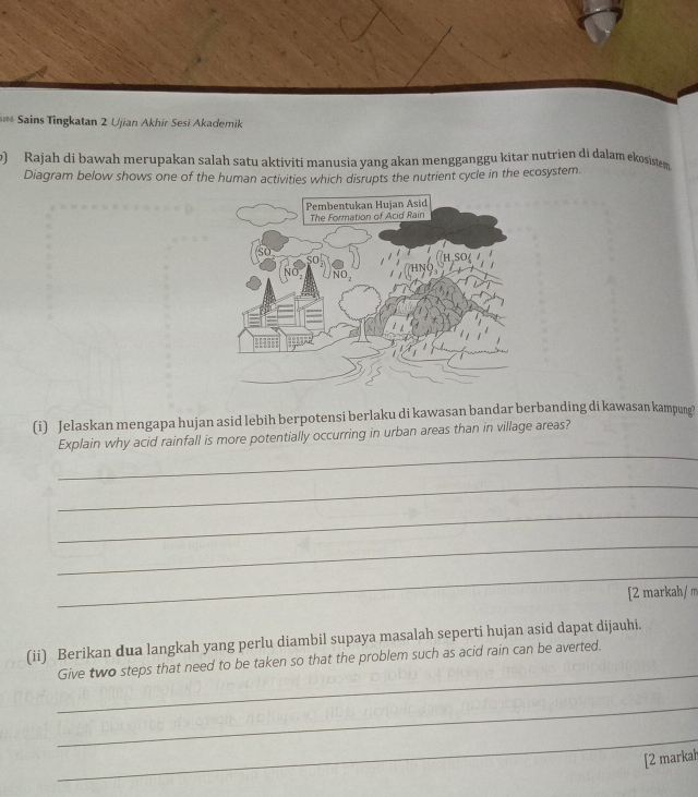 Sains Tingkatan 2 Ujian Akhir Sesi Akademik 
) Rajah di bawah merupakan salah satu aktiviti manusia yang akan mengganggu kitar nutrien di dalam ekosistem 
Diagram below shows one of the human activities which disrupts the nutrient cycle in the ecosystem. 
(i) Jelaskan mengapa hujan asid lebih berpotensi berlaku di kawasan bandar berbanding di kawasan kampung? 
_ 
Explain why acid rainfall is more potentially occurring in urban areas than in village areas? 
_ 
_ 
_ 
_ 
[2 markah/ m 
(ii) Berikan dua langkah yang perlu diambil supaya masalah seperti hujan asid dapat dijauhi. 
_ 
Give two steps that need to be taken so that the problem such as acid rain can be averted. 
_ 
_ 
[2 markah