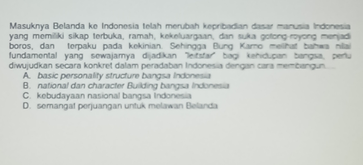 Masuknya Belanda ke Indonesia telah merubah kepribadian dasar manusia Indonesia
yang memiliki sikap terbuka, ramah, kekeluargaan, dan suka golong-royong manjad
boros, dan terpaku pada kekinian. Sehingga Bung Karno mailhat bahwa nilai
fundamental yang sewajamya dijadikan leitsfar" bagi kanidupan bangsa, pertu
diwujudkan secara konkret dalam peradaban Indonesia dengan cara membangun.
A. basic personality structure bangsa Indonesia
B. national dan character Building bangsa Indonesia
C. kebudayaan nasional bangsa Indonesia
D. semangal perjuangan untuk melawan Belanda