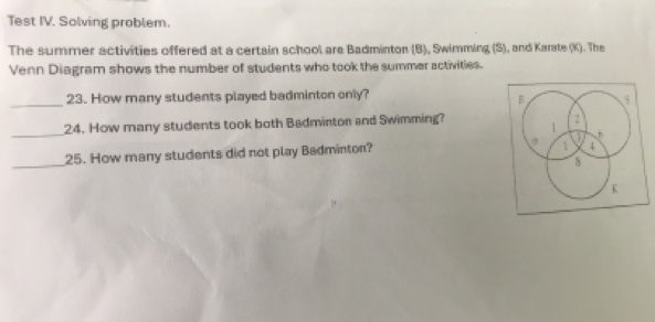 Test IV. Solving problem. 
The summer activities offered at a certain school are Badminton (B), Swimming (S), and Karate (K). The 
Venn Diagram shows the number of students who took the summer activities. 
_ 
23. How many students played badminton only? 
_ 
24. How many students took both Badmintor and Swimming? 
25. How many students did not play Badminton? 
_