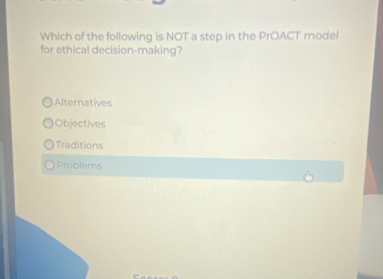 Which of the following is NOT a step in the PrOACT model
for ethical decision-making?
Alternatives
Objectives
Traditions
Problems