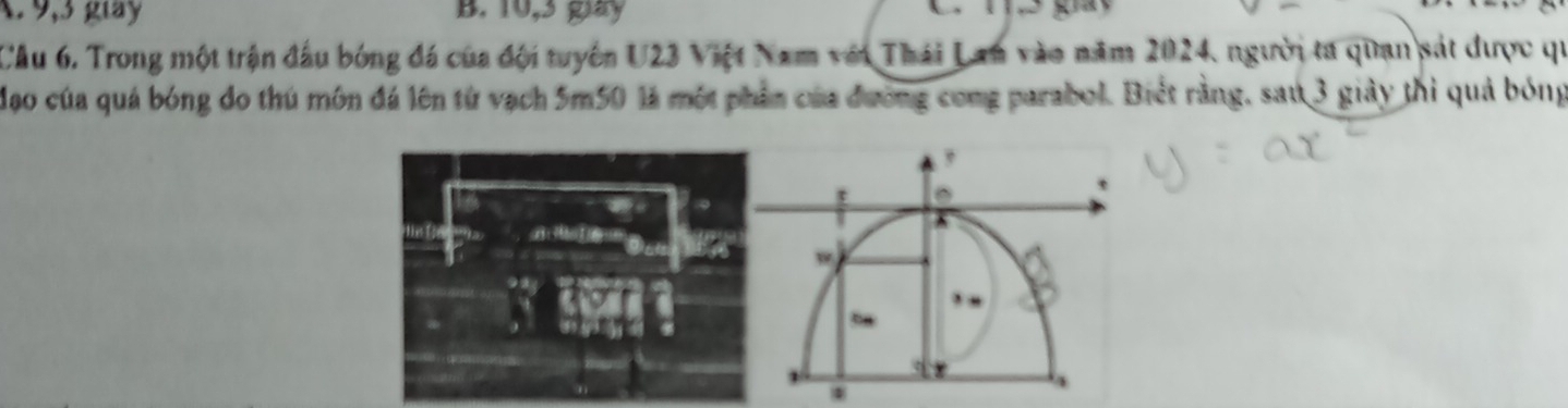 A. 9, 3 glày B. 10, 3 gay
Câu 6. Trong một trận đầu bóng đá của đội tuyên U23 Việt Nam với Thái Lan vào năm 2024, người ta quan sát được qi
Mạo của quá bóng đo thú môn đá lên từ vạch 5m50 là một phần của đương cong parabol. Biết rằng, sau 3 giảy thì quả bóng