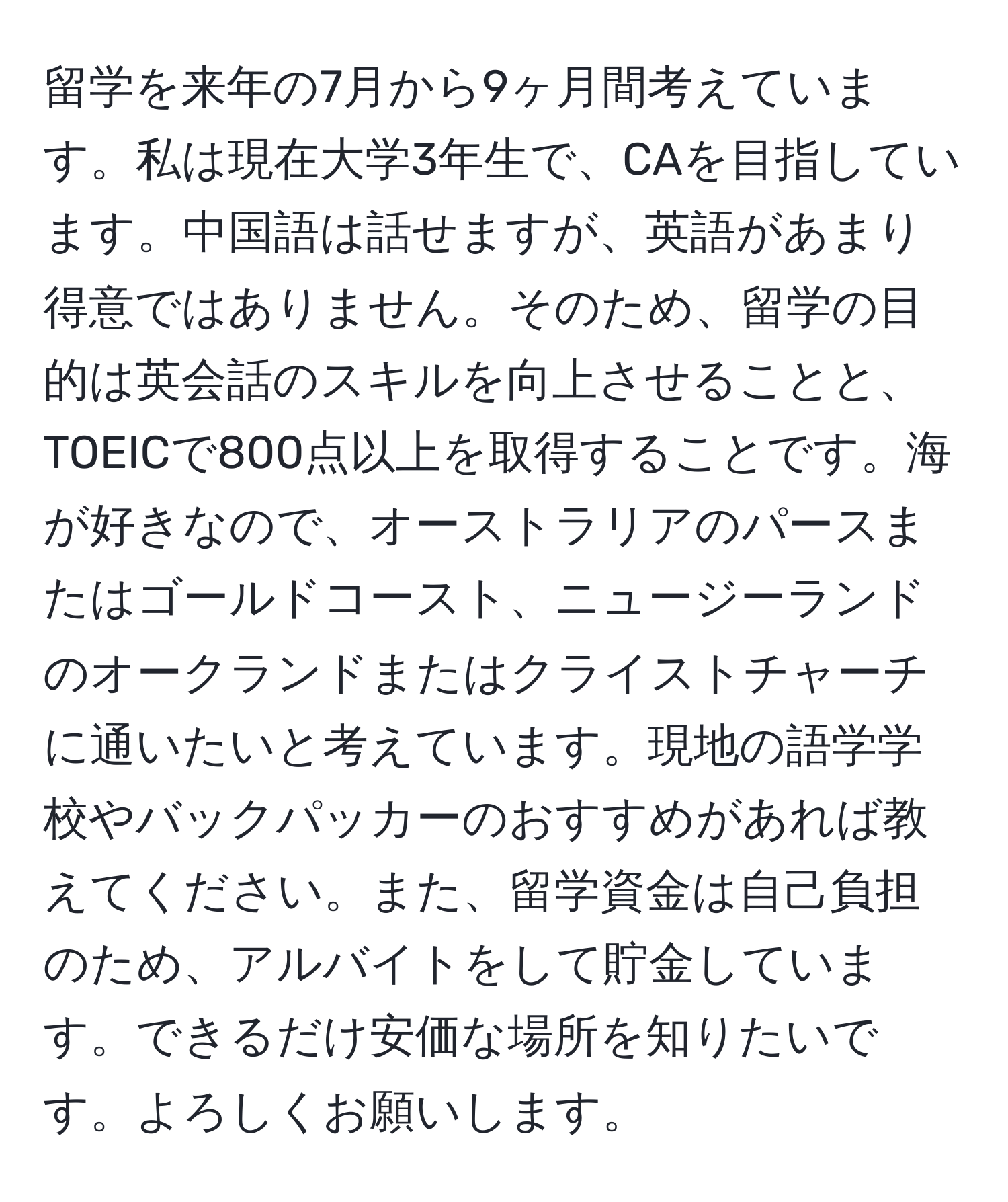 留学を来年の7月から9ヶ月間考えています。私は現在大学3年生で、CAを目指しています。中国語は話せますが、英語があまり得意ではありません。そのため、留学の目的は英会話のスキルを向上させることと、TOEICで800点以上を取得することです。海が好きなので、オーストラリアのパースまたはゴールドコースト、ニュージーランドのオークランドまたはクライストチャーチに通いたいと考えています。現地の語学学校やバックパッカーのおすすめがあれば教えてください。また、留学資金は自己負担のため、アルバイトをして貯金しています。できるだけ安価な場所を知りたいです。よろしくお願いします。