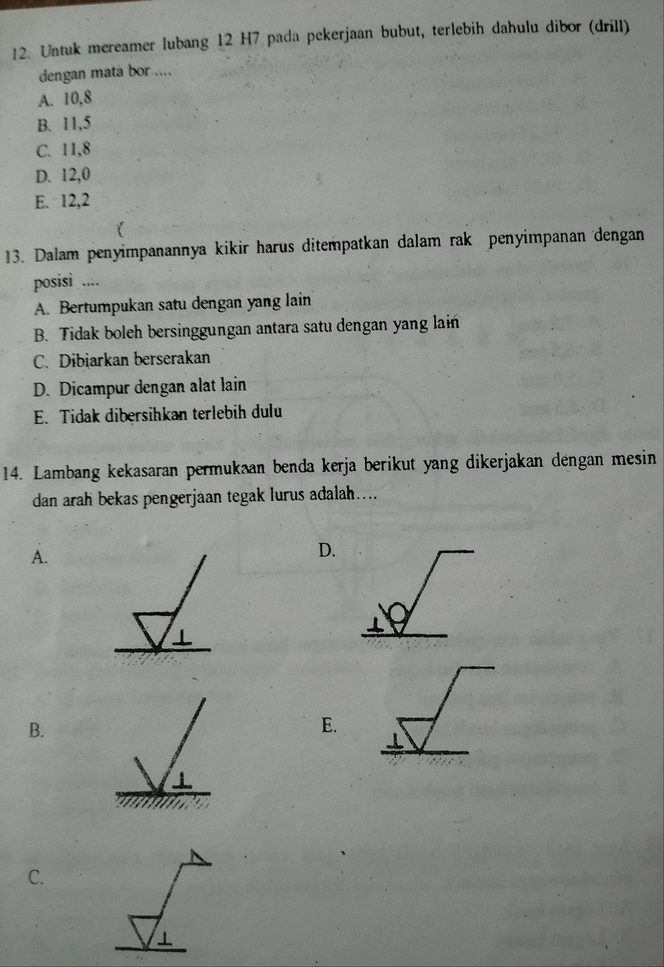 Untuk mereamer lubang 12 H7 pada pekerjaan bubut, terlebih dahulu dibor (drill)
dengan mata bor ....
A. 10, 8
B. 11, 5
C. 11, 8
D. 12, 0
E. 12, 2
13. Dalam penyimpanannya kikir harus ditempatkan dalam rak penyimpanan dengan
posisi ....
A. Bertumpukan satu dengan yang lain
B. Tidak boleh bersinggungan antara satu dengan yang lain
C. Dibiarkan berserakan
D. Dicampur dengan alat lain
E. Tidak dibersihkan terlebih dulu
14. Lambang kekasaran permukaan benda kerja berikut yang dikerjakan dengan mesin
dan arah bekas pengerjäan tegak lurus adalah....
A.
D.
B.
E.
C.