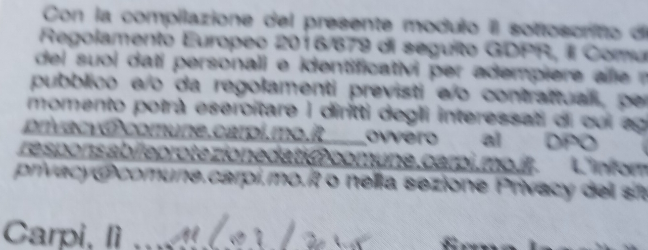 Con la compilazione del presente modulo Il sottoscrito di 
Regolamento Europeo 2016/679 di seguito GDPR, Il Comu 
del su l dati personali e identificativi per adempiere al 
pubblico a/o da regolamenti previsti eo contrattual, per 
momento potrà esercitare I diritti degli interessati di cui ag 
privacy ócomune.carpi.mo.R ovvero al DPO 
re sponsabileprote zionedatió comụne, carpi,mo. it . L'inforn 
privacyOcomune.carpi.mo.í o nelia sezione Privacy del st 
Carpi, lì__