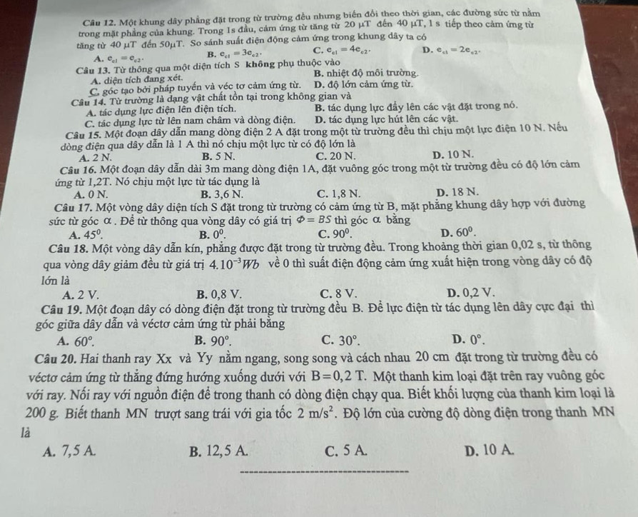 Một khung dây phẳng đặt trong từ trường đều nhưng biển đổi theo thời gian, các đường sức từ nằm
trong mặt phẳng của khung. Trong 1s đầu, cảm ứng từ tăng từ 20 μT đến 40 µT, 1 s tiếp theo cảm ứng từ
tăng từ 40 µT đến 50µT. So sánh suất điện động cảm ứng trong khung dây ta có
A. e_c1=e_c2. B. e_c1=3e_c2, C. e_e1=4e_e2. D. e_c1=2e_c2.
Câu 13. Từ thông qua một diện tích S không phụ thuộc vào
A. diện tích đang xét. B. nhiệt độ môi trường.
C. góc tạo bởi pháp tuyến và véc tơ cảm ứng từ. D. độ lớn cảm ứng từ.
Câu 14. Từ trường là dạng vật chất tồn tại trong không gian và
A. tác dụng lực điện lên điện tích. B. tác dụng lực đầy lên các vật đặt trong nó.
C. tác dụng lực từ lên nam châm và dòng điện. D. tác dụng lực hút lên các vật.
Câu 15. Một đoạn dây dẫn mang dòng điện 2 A đặt trong một từ trường đều thì chịu một lực điện 10 N. Nếu
đòng điện qua dây dẫn là 1 A thì nó chịu một lực từ có độ lớn là
A. 2 N. B. 5 N. C. 20 N. D. 10 N.
Câu 16. Một đoạn dây dẫn dài 3m mang dòng điện 1A, đặt vuông góc trong một từ trường đều có độ lớn cảm
ứng từ 1,2T. Nó chịu một lực từ tác dụng là
A. 0 N. B. 3,6 N. C. 1,8 N. D. 18 N.
Câu 17. Một vòng dây diện tích S đặt trong từ trường có cảm ứng từ B, mặt phẳng khung dây hợp với đường
sức từ góc α . Để từ thông qua vòng dây có giá trị varPhi =BS thì góc α bằng
A. 45°. B. 0^0. C. 90^0. D. 60^0.
Câu 18. Một vòng dây dẫn kín, phẳng được đặt trong từ trường đều. Trong khoảng thời gian 0,02 s, từ thông
qua vòng dây giảm đều từ giá trị 4.10^(-3)Wb về 0 thì suất điện động cảm ứng xuất hiện trong vòng dây có độ
lớn là
A. 2 V. B. 0,8 V. C. 8 V. D. 0,2 V.
Câu 19. Một đoạn dây có dòng điện đặt trong từ trường đều B. Để lực điện từ tác dụng lên dây cực đại thì
góc giữa dây dẫn và véctơ cảm ứng từ phải bằng
A. 60°. B. 90°. C. 30°. D. 0°.
Câu 20. Hai thanh ray Xx và Yy nằm ngang, song song và cách nhau 20 cm đặt trong từ trường đều có
véctơ cảm ứng từ thẳng đứng hướng xuống dưới với B=0,2T T  Một thanh kim loại đặt trên ray vuông góc
với ray. Nối ray với nguồn điện để trong thanh có dòng điện chạy qua. Biết khối lượng của thanh kim loại là
200 g. Biết thanh MN trượt sang trái với gia tốc 2m/s^2. Độ lớn của cường độ dòng điện trong thanh MN
là
A. 7, 5 A. B. 12, 5 A. C. 5 A. D. 10 A.