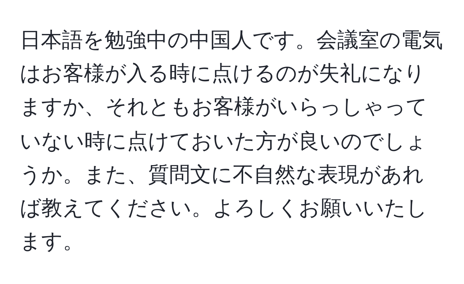 日本語を勉強中の中国人です。会議室の電気はお客様が入る時に点けるのが失礼になりますか、それともお客様がいらっしゃっていない時に点けておいた方が良いのでしょうか。また、質問文に不自然な表現があれば教えてください。よろしくお願いいたします。