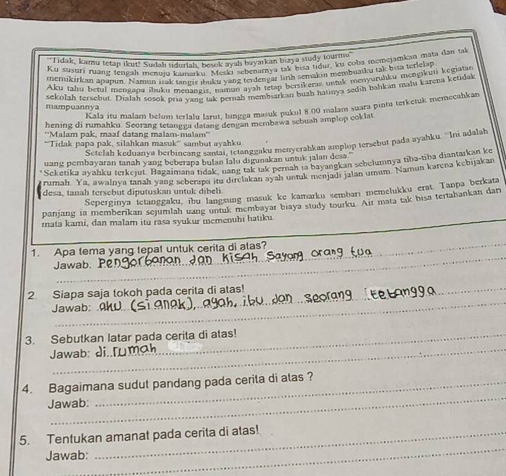 "Tidak, kamu tetap ikut! Sudah tidurlah, besok ayah bayarkan biaya study tourmu'
Ku susuri ruang tengah menuju kamarku. Meskı sebenarnya tak bisa tidur, ku coba memejamkan mata dan tal
merikirkan apapun. Namun isak tangis ıbuku yang terdengar linh semakin membuatku tak bita terkelap
Aku tahu beful mengapa ibuku menangis, namun ayah tetap bersikeras untik menyuruhku mengikuti kegiatan
sekolah tersebut. Dialah sosok pria yang tak pernah membiarkan buah hatinya sedih bahkan mahu karena ketidak
Kala itu malam belum terlalu larut, bingga masuk pukul 8.00 malam suara pintu terketuk memecahkan
mampuannya
hening di rumahku. Seorang tetangga datang dengan membawa sebuah amplop coklat
''Malam pak, maaf datang malam-malam''
'''Tidak papa pak, silahkan masuk''' sambut ayahku
Setelah keduanya berbineang santai, tetanggaku menyerahkan amplop tersebur pada ayahku. ''Ini adalah
uang pembayaran tanah yang beberapa bulan lalu digunakan untuk jalan desa ''
Scketika ayahku terkejut. Bagaimana tidak, uang tak tak pernah ia bayangkan sebelumnya tiba-tiba diantarkan ke
rumah. Ya, awalnya tanah yang seberapa iru direlakan ayah untuk menjadi jalan utnum. Namın karena kębijakan
desa, tanah tersebut diputuskan untuk dibeli
Seperginya tetanggaku, ibu langsung masuk ke kamarku sembarı memelukku erat. Tanpa berkata
panjang in memberikan sejumlah uang untuk membayar biaya study tourku. Air mata tak bisa tertahankan dari
rata kami, dan malam itu rasa syukur memenuhi hatiku
_
1. Apa tema yang tepat untuk cerita di alas?
Jawab. 
_
_
_
2 Siapa saja tokoh pada cerita di atas!
Jawab:
_
3. Sebutkan latar pada cerita di atas!
Jawab: 
_
4. Bagaimana sudut pandang pada cerita di alas ?
Jawab:
5. Tentukan amanat pada cerita di atas!
Jawab:
_