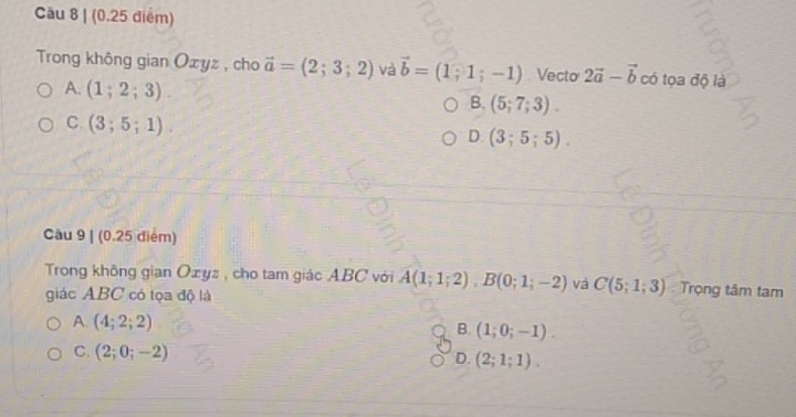 Trong không gian Oxyz , cho vector a=(2;3;2) và vector b=(1;1;-1) Vecto 2vector a-vector b có tọa độ là
A. (1;2;3)
B. (5;7;3).
C. (3;5;1).
D. (3;5;5). 
Cầu 9 | (0.25 điểm)
Trong không gian Oæyz , cho tam giác ABC với overline A(1;1;2), B(0;1;-2) và C(5;1;3) Trọng tâm tam
giác ABC có tọa độ là
A. (4;2;2)
B. (1;0;-1).
C. (2;0;-2)
D. (2;1;1).