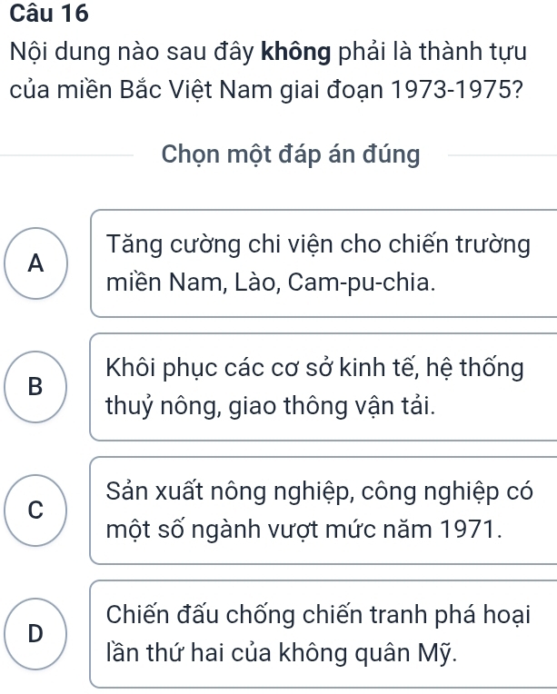 Nội dung nào sau đây không phải là thành tựu
của miền Bắc Việt Nam giai đoạn 1973-1975?
Chọn một đáp án đúng
Tăng cường chi viện cho chiến trường
A
miền Nam, Lào, Cam-pu-chia.
B Khôi phục các cơ sở kinh tế, hệ thống
thuỷ nông, giao thông vận tải.
Sản xuất nông nghiệp, công nghiệp có
C
một số ngành vượt mức năm 1971.
D Chiến đấu chống chiến tranh phá hoại
lần thứ hai của không quân Mỹ.