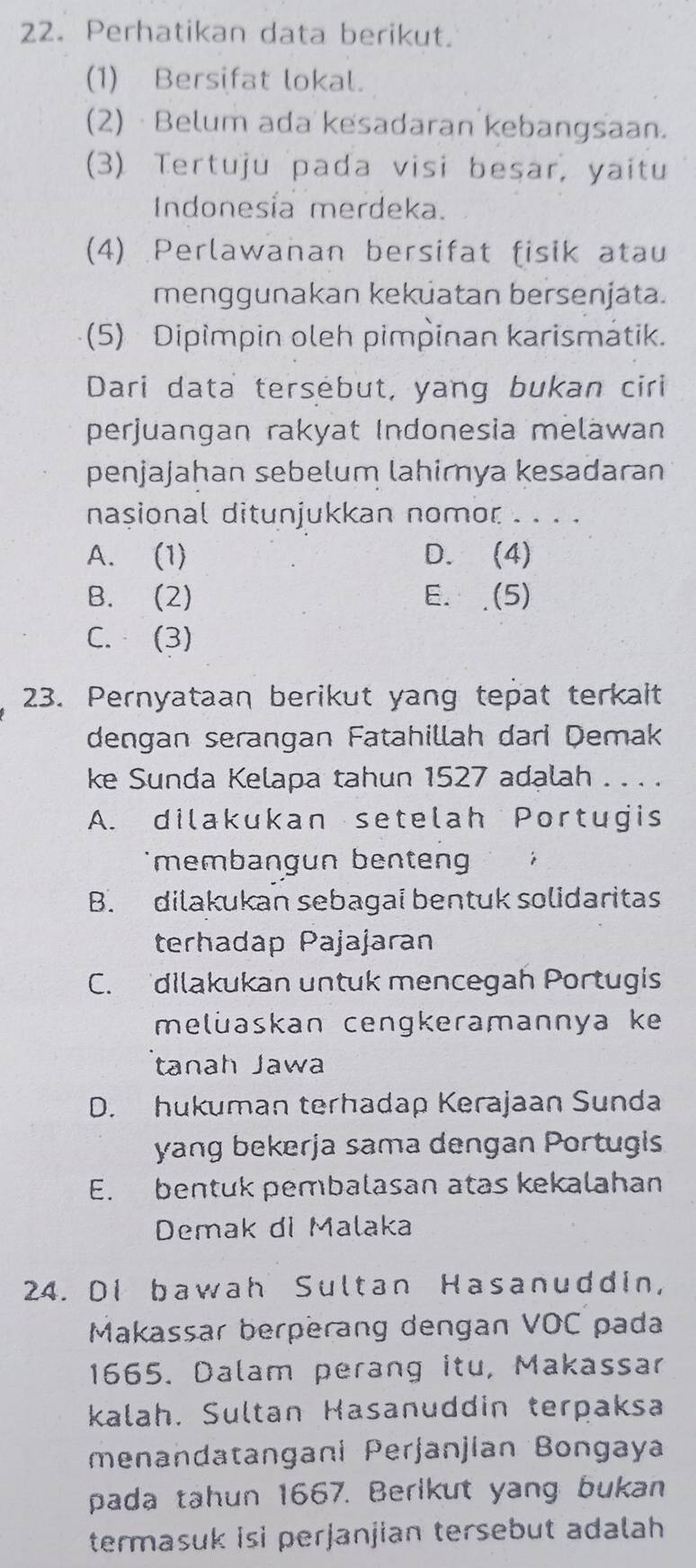 Perhatikan data berikut.
(1) Bersifat lokal.
(2) · Belum ada kesadaran kebangsaan.
(3) Tertuju pada visi besar, yaitu
Indonesia merdeka.
(4) Perlawanan bersifat fisik atau
menggunakan keküatan bersenjata.
(5) Dipimpin oleh pimpinan karismátik.
Dari data tersebut, yang bukan ciri
perjuangan rakyat Indonesia meläwan
penjajahan sebelum lahimya kesadaran
nasional ditunjukkan nomor . . . .
A. (1) D. (4)
B. (2) E. .(5)
C. (3)
23. Pernyataan berikut yang tepat terkalt
dengan serangan Fatahillah dari Demak
ke Sunda Kelapa tahun 1527 adalah . . . .
A. dilakukan setelah Portugis
membangun benten'
B. dilakukan sebagai bentuk solidaritas
terhadap Pajajaran
C. dilakukan untuk mencegah Portugis
meluaskan cengkeramannya ke
tanah Jawa
D. hukuman terhadap Kerajaan Sunda
yang bekerja sama dengan Portugis
E. bentuk pembalasan atas kekalahan
Demak di Malaka
24. Di bawah Sultan Hasanuddin,
Makassar berperang dengan VOC pada
1665. Dalam perang itu, Makassar
kalah. Sultan Hasanuddin terpaksa
menandatangani Perjanjian Bongaya
pada tahun 1667. Berlkut yang bukan
termasuk isi perjanjian tersebut adalah