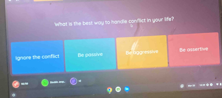 What is the best way to handle conflict in your life?
Ignore the conflict Be passive Be aggressive Be assertive
50/50 Double Jeop... x2
Mar 20