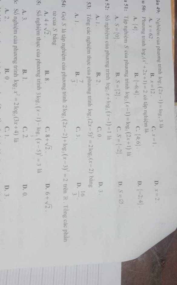 âu 49: Nghiệm của phương trình log _5(2x-1)=log _531d
A. x=62. B. x=12. C. x=1.
D. x=2.
50: Phương trình log _5(x^2+2x+1)=2 có tập nghiệm là.
A.  4 .  -6;4 . C.  4:6 . D.  -2:4 .
B.
u 51: Tập nghiệm S của phương trình log _2(x-1)=log _2(2x+1) là
A. S= 0 . B. S= 2 . C. S= -2 . D. S=varnothing .
52: Số nghiệm của phương trình log _2x+log _2(x-1)=1 là
A. 1 . B. 2 . C. 0 . D. 3 .
53: Tổng các nghiệm thực của phương trình log _2(2x-5)^2=2log _2(x-2) bàng
A. | . B.  7/3 . C. 3 . D.  16/3 .
54: Gọi S là tập nghiệm của phương trình 2log _2(2x-2)+log _2(x-3)^2=2 trên R . Tổng các phần
tử của S bằng
A. 4+sqrt(2). B. 8 . C. 8+sqrt(2). D. 6+sqrt(2).
35: Số nghiệm thực của phương trình 3log _3(x-1)-log _3(x-5)^3=31 à
A. 3. B. 1. C. 2. D. 0.
6: Số nghiệm của phương trình log _2x^2=2log _2(3x+4) là
A. 2 . B. 0 . C. 1. D. 3.